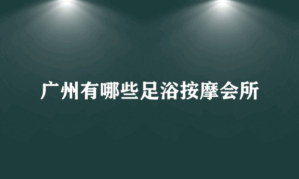 广州有哪些足浴按摩会所