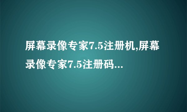 屏幕录像专家7.5注册机,屏幕录像专家7.5注册码免费获取