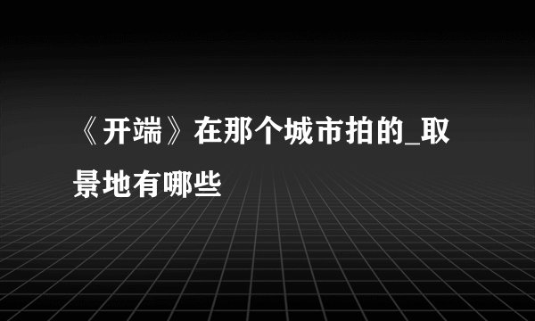 《开端》在那个城市拍的_取景地有哪些