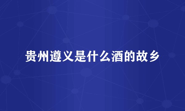贵州遵义是什么酒的故乡