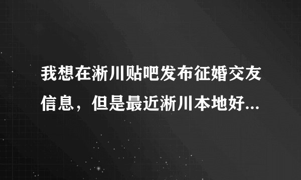 我想在淅川贴吧发布征婚交友信息，但是最近淅川本地好像有个淅川第一生活网听说也能发布这类信息？