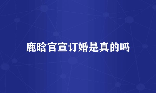 鹿晗官宣订婚是真的吗