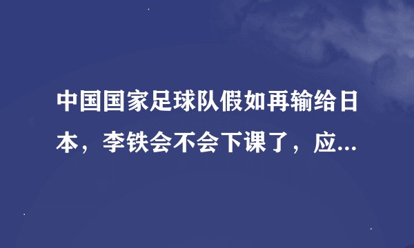 中国国家足球队假如再输给日本，李铁会不会下课了，应不应该下课？