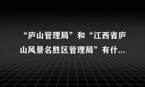 “庐山管理局”和“江西省庐山风景名胜区管理局”有什么区别？_...
