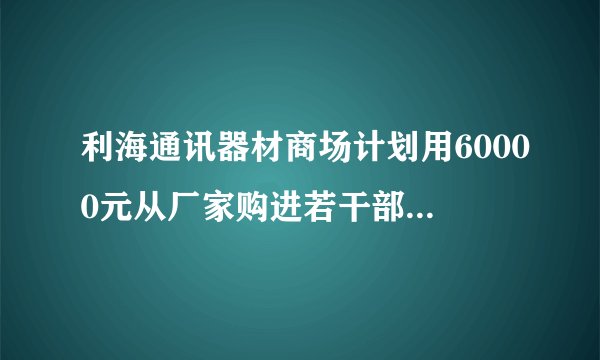 利海通讯器材商场计划用60000元从厂家购进若干部新型手机以满足市场需求已知厂家生产三种不同型号的手机出