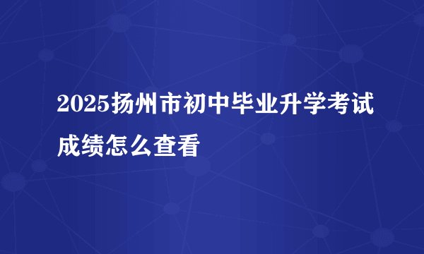 2025扬州市初中毕业升学考试成绩怎么查看