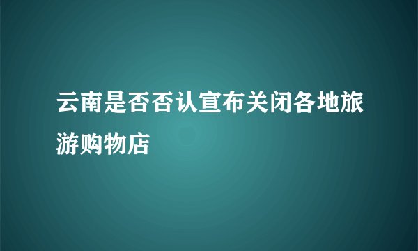 云南是否否认宣布关闭各地旅游购物店