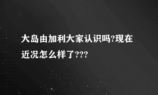 大岛由加利大家认识吗?现在近况怎么样了???