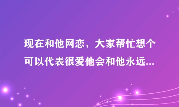 现在和他网恋，大家帮忙想个可以代表很爱他会和他永远在一起的网名？