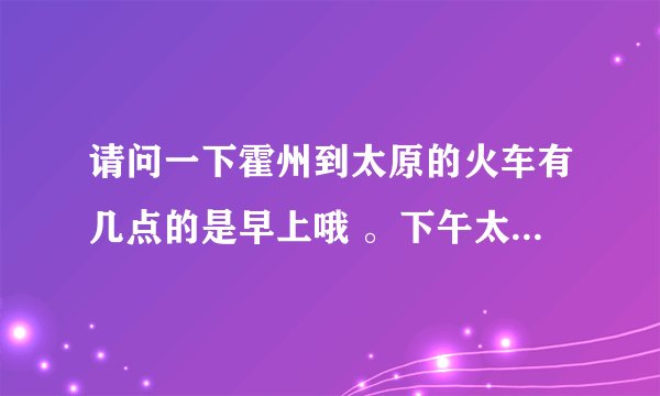 请问一下霍州到太原的火车有几点的是早上哦 。下午太原到霍州有几点的。