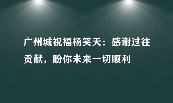 广州城祝福杨笑天：感谢过往贡献，盼你未来一切顺利