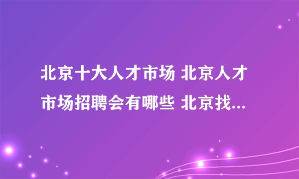 北京十大人才市场 北京人才市场招聘会有哪些 北京找工作哪里好