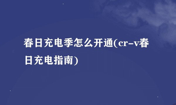 春日充电季怎么开通(cr-v春日充电指南)