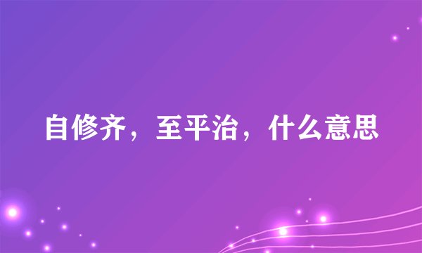 自修齐,至平治,什么意思