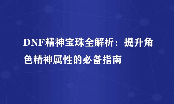 DNF精神宝珠全解析：提升角色精神属性的必备指南