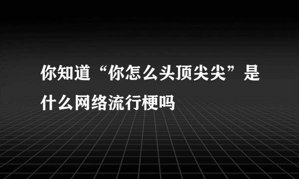 你知道“你怎么头顶尖尖”是什么网络流行梗吗