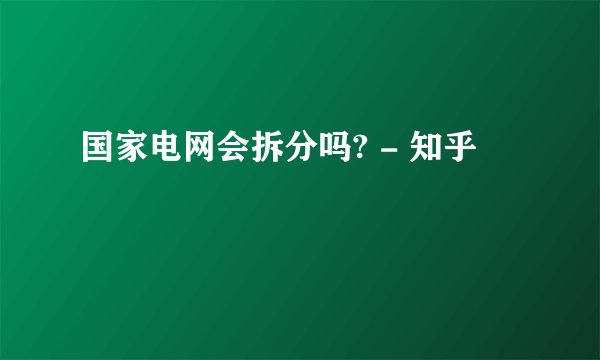 国家电网会拆分吗? - 知乎