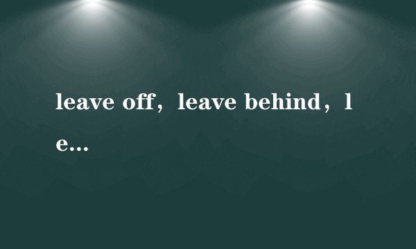 leave off,leave behind,leave alone 分别是什么意思及其用法?越详细越好,谢谢各位帮忙。