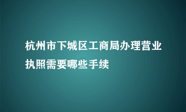 杭州市下城区工商局办理营业执照需要哪些手续