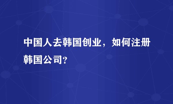 中国人去韩国创业，如何注册韩国公司？