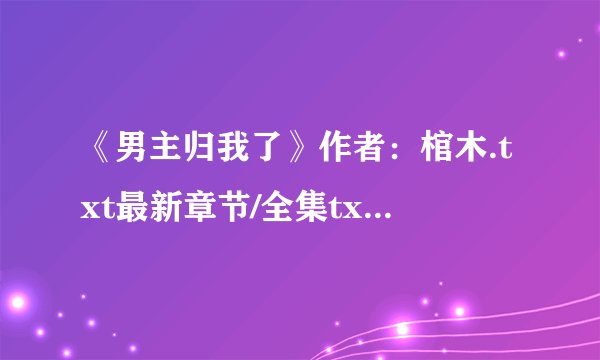 《男主归我了》作者：棺木.txt最新章节/全集txt免费下载