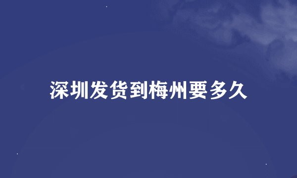 深圳发货到梅州要多久