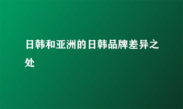 日韩和亚洲的日韩品牌差异之处