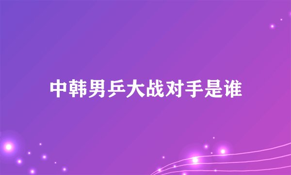 中韩男乒大战对手是谁