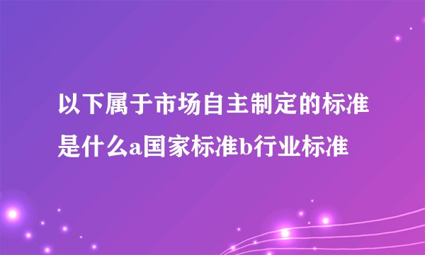 以下属于市场自主制定的标准是什么a国家标准b行业标准