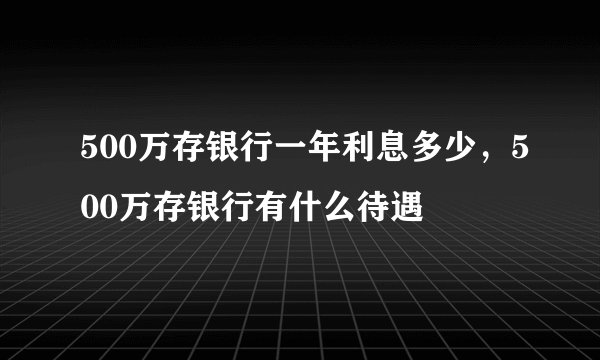 500万存银行一年利息多少，500万存银行有什么待遇