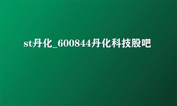 st丹化_600844丹化科技股吧