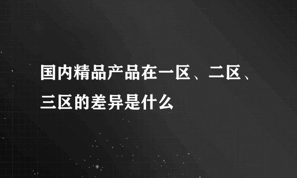 国内精品产品在一区、二区、三区的差异是什么
