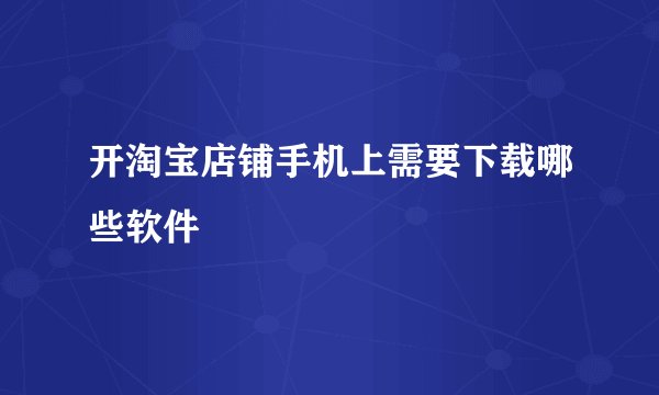开淘宝店铺手机上需要下载哪些软件