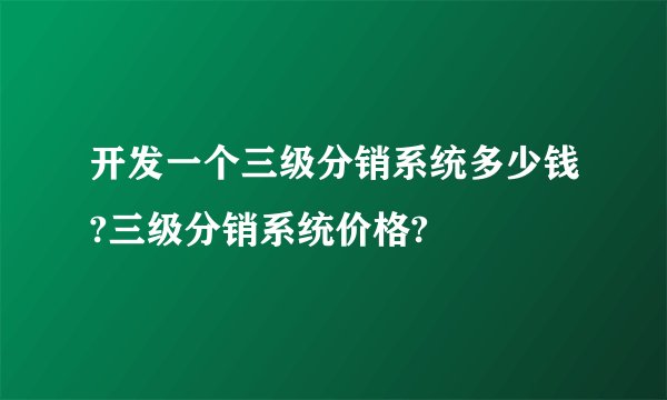 开发一个三级分销系统多少钱?三级分销系统价格?