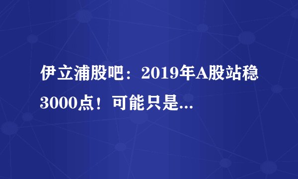 伊立浦股吧：2019年A股站稳3000点！可能只是一个幌子！别太当真！