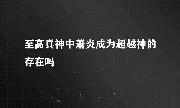 至高真神中萧炎成为超越神的存在吗