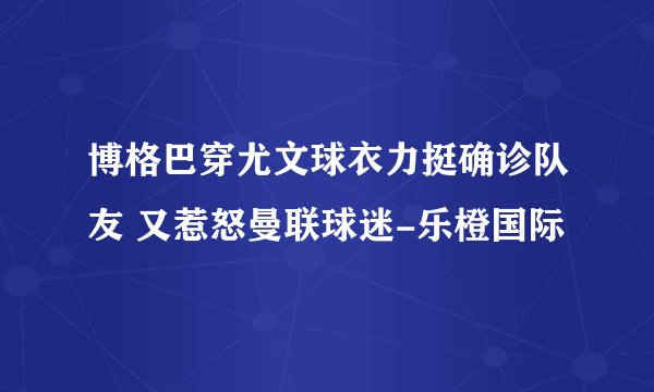 博格巴穿尤文球衣力挺确诊队友 又惹怒曼联球迷-乐橙国际