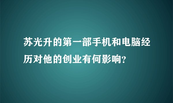 苏光升的第一部手机和电脑经历对他的创业有何影响？