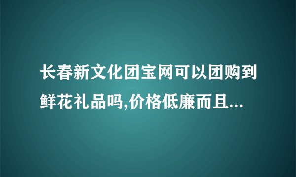 长春新文化团宝网可以团购到鲜花礼品吗,价格低廉而且质量好的?