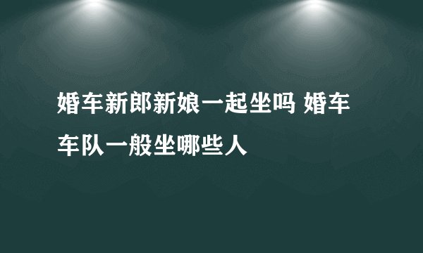 婚车新郎新娘一起坐吗 婚车车队一般坐哪些人
