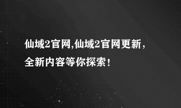 仙域2官网,仙域2官网更新，全新内容等你探索！