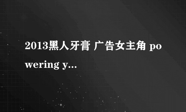 2013黑人牙膏 广告女主角 powering your smile 这个广告的女主角是谁啊？