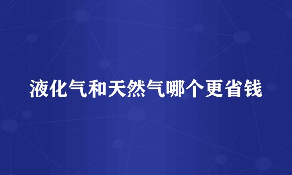 液化气和天然气哪个更省钱