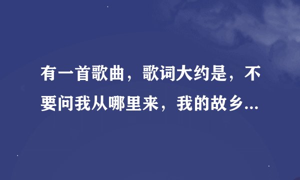 有一首歌曲，歌词大约是，不要问我从哪里来，我的故乡在远方，为什么流浪，流浪远方，流浪，求歌词