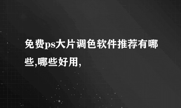 免费ps大片调色软件推荐有哪些,哪些好用,