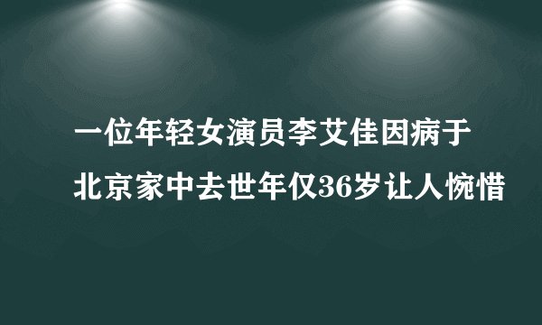 一位年轻女演员李艾佳因病于北京家中去世年仅36岁让人惋惜