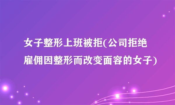 女子整形上班被拒(公司拒绝雇佣因整形而改变面容的女子)