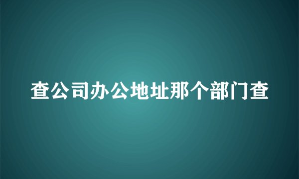 查公司办公地址那个部门查