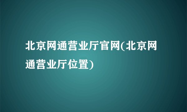北京网通营业厅官网(北京网通营业厅位置)