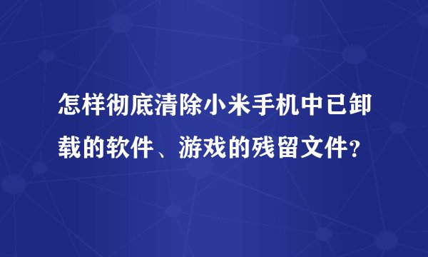 怎样彻底清除小米手机中已卸载的软件、游戏的残留文件？